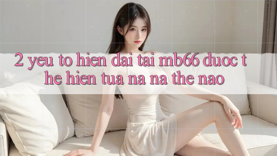 2. Yếu Tố “Hiện Đại” Tại mb66 Được Thể Hiện Tựa na ná Thế Nào? 2. Yếu Tố “Hiện Đại” Tại mb66 Được Thể Hiện Tựa na ná Thế Nào?