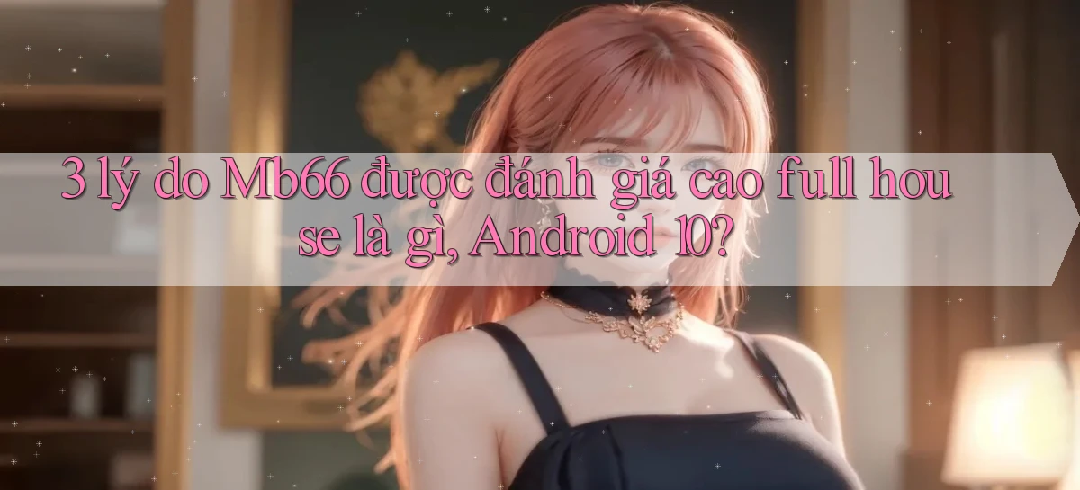 3 lý do Mb66 được đánh giá cao full house là gì, Android 10