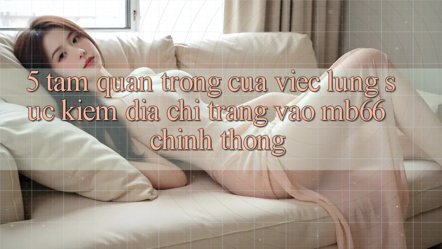 5. Tầm Quan Trọng Của Việc Lùng sục Kiếm Địa chỉ trang Vào mb66 Chính Thống 5. Tầm Quan Trọng Của Việc Lùng sục Kiếm Địa chỉ trang Vào mb66 Chính Thống