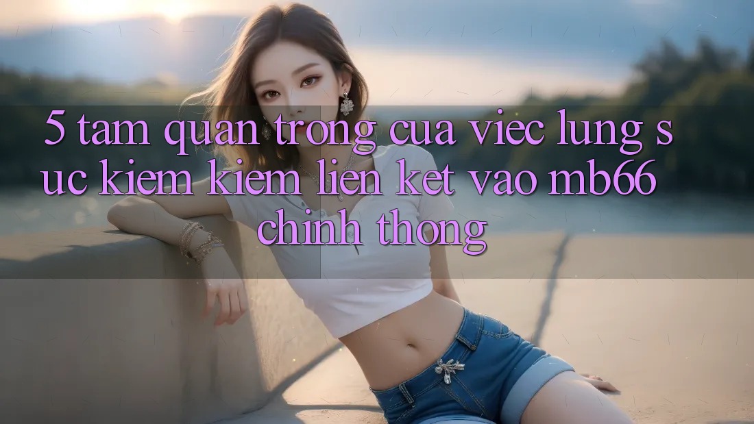 5. Tầm Quan Trọng Của Việc Lùng sục kiếm Kiếm Liên kết Vào mb66 Chính Thống