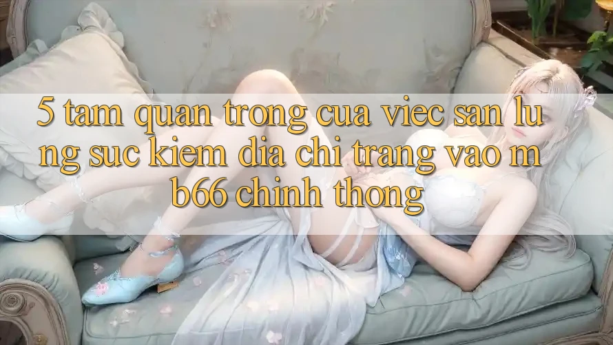 5. Tầm Quan Trọng Của Việc Săn lùng sục Kiếm Địa chỉ trang Vào mb66 Chính Thống 5. Tầm Quan Trọng Của Việc Săn lùng sục Kiếm Địa chỉ trang Vào mb66 Chính Thống