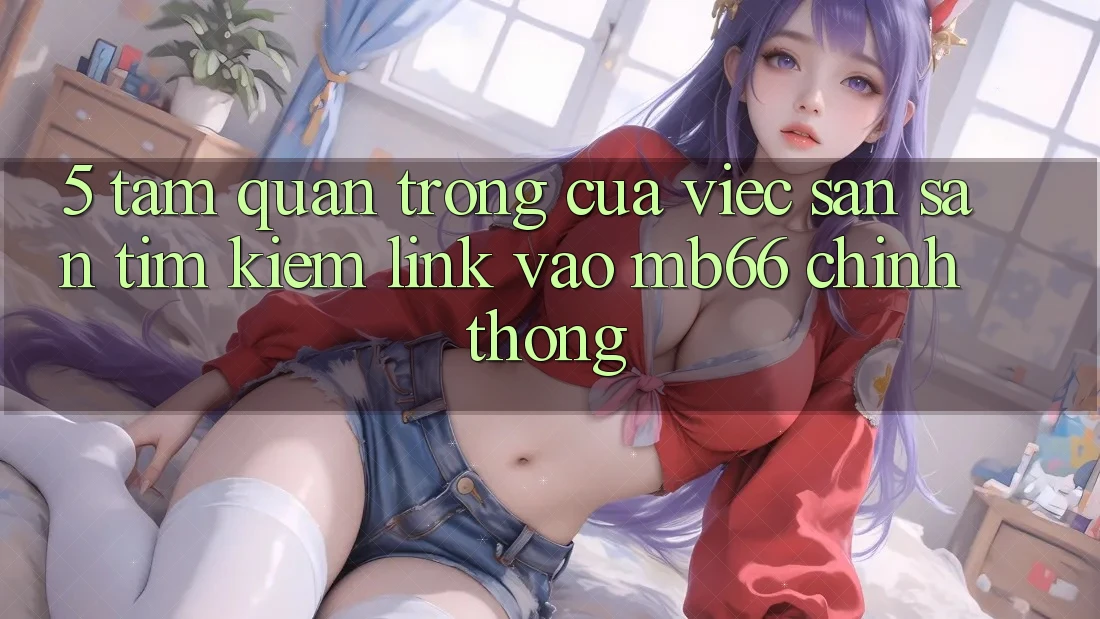 5. Tầm Quan Trọng Của Việc Săn săn tìm Kiếm Link Vào mb66 Chính Thống 5. Tầm Quan Trọng Của Việc Săn săn tìm Kiếm Link Vào mb66 Chính Thống