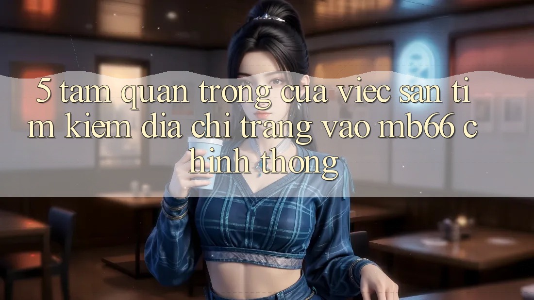 5. Tầm Quan Trọng Của Việc Săn tìm Kiếm Địa chỉ trang Vào mb66 Chính Thống 5. Tầm Quan Trọng Của Việc Săn tìm Kiếm Địa chỉ trang Vào mb66 Chính Thống