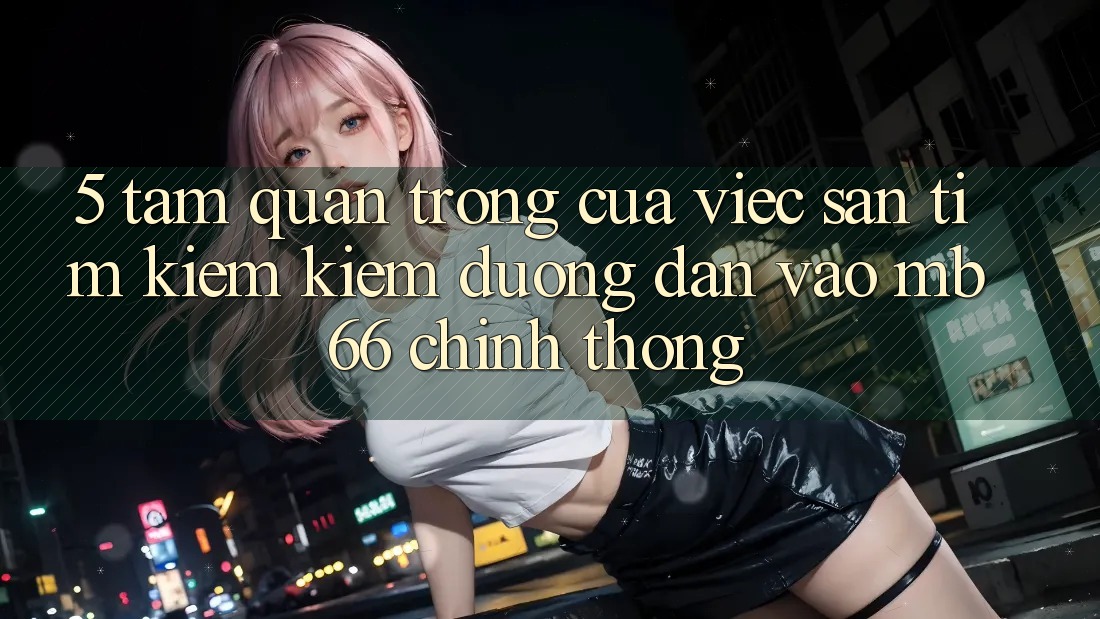 5. Tầm Quan Trọng Của Việc Săn tìm kiếm Kiếm Đường dẫn Vào mb66 Chính Thống 5. Tầm Quan Trọng Của Việc Săn tìm kiếm Kiếm Đường dẫn Vào mb66 Chính Thống