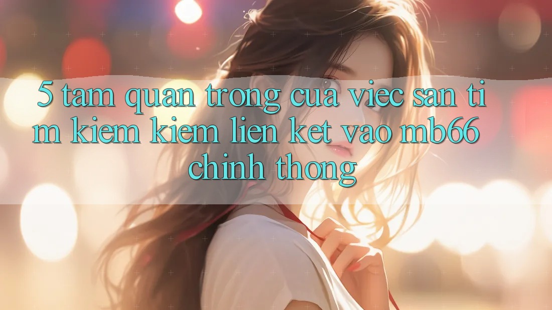 5. Tầm Quan Trọng Của Việc Săn tìm kiếm Kiếm Liên kết Vào mb66 Chính Thống 5. Tầm Quan Trọng Của Việc Săn tìm kiếm Kiếm Liên kết Vào mb66 Chính Thống