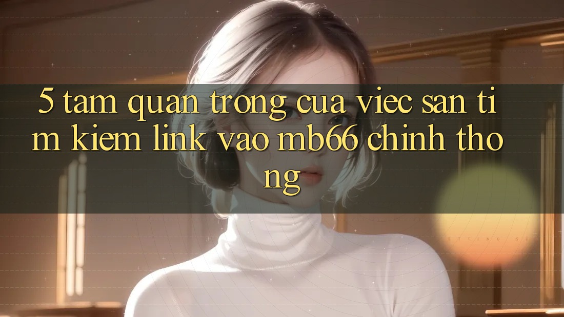 5. Tầm Quan Trọng Của Việc Săn tìm kiếm Link Vào mb66 Chính Thống 5. Tầm Quan Trọng Của Việc Săn tìm kiếm Link Vào mb66 Chính Thống