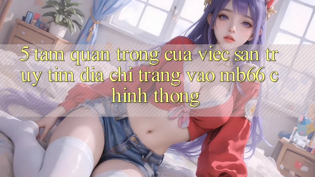 5. Tầm Quan Trọng Của Việc Săn truy tìm Địa chỉ trang Vào mb66 Chính Thống
