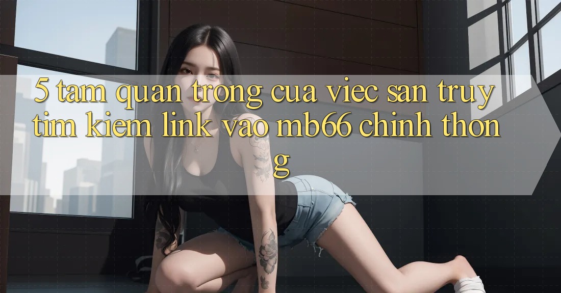 5. Tầm Quan Trọng Của Việc Săn truy tìm kiếm Link Vào mb66 Chính Thống 5. Tầm Quan Trọng Của Việc Săn truy tìm kiếm Link Vào mb66 Chính Thống