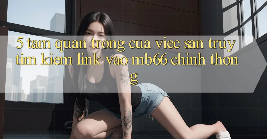 5. Tầm Quan Trọng Của Việc Săn truy tìm Kiếm Link Vào mb66 Chính Thống 5. Tầm Quan Trọng Của Việc Săn truy tìm Kiếm Link Vào mb66 Chính Thống