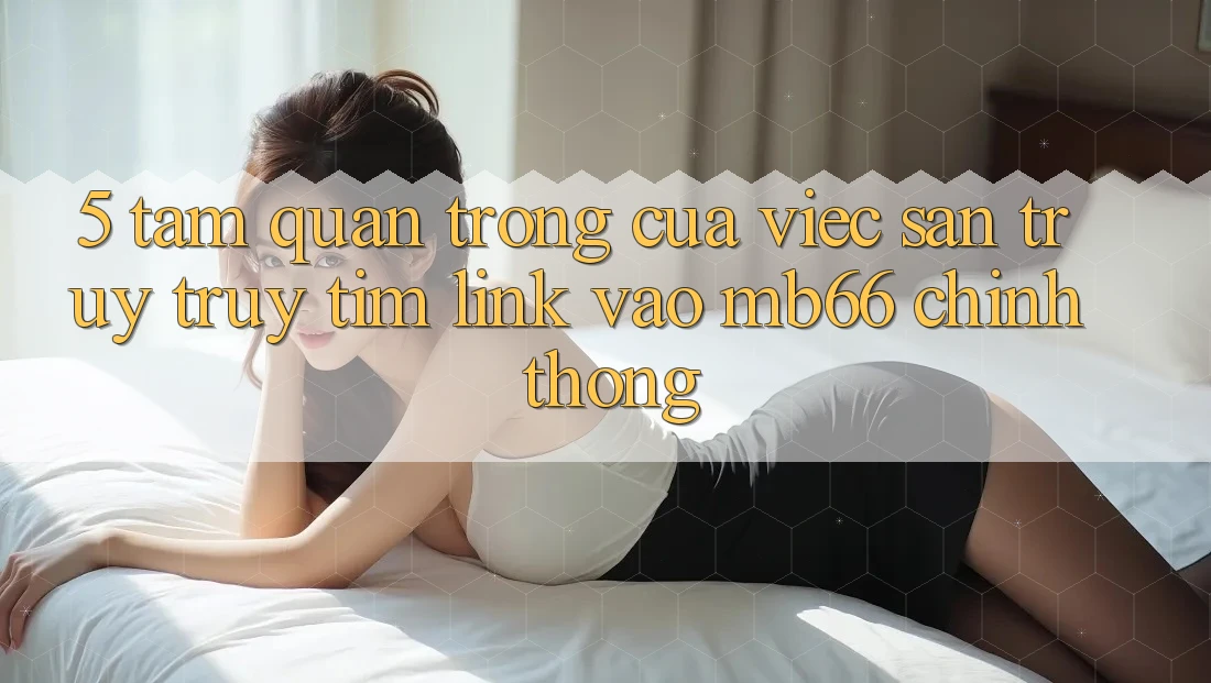 5. Tầm Quan Trọng Của Việc Săn truy truy tìm Link Vào mb66 Chính Thống 5. Tầm Quan Trọng Của Việc Săn truy truy tìm Link Vào mb66 Chính Thống