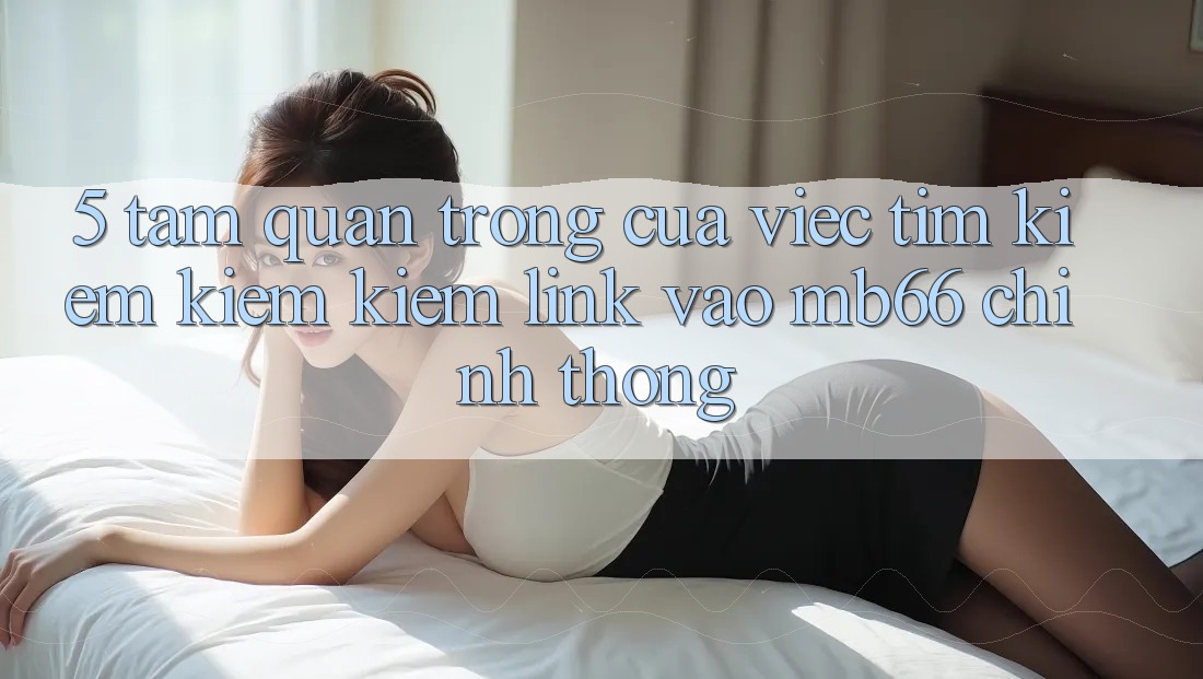 5. Tầm Quan Trọng Của Việc Tìm kiếm kiếm Kiếm Link Vào mb66 Chính Thống 5. Tầm Quan Trọng Của Việc Tìm kiếm kiếm Kiếm Link Vào mb66 Chính Thống