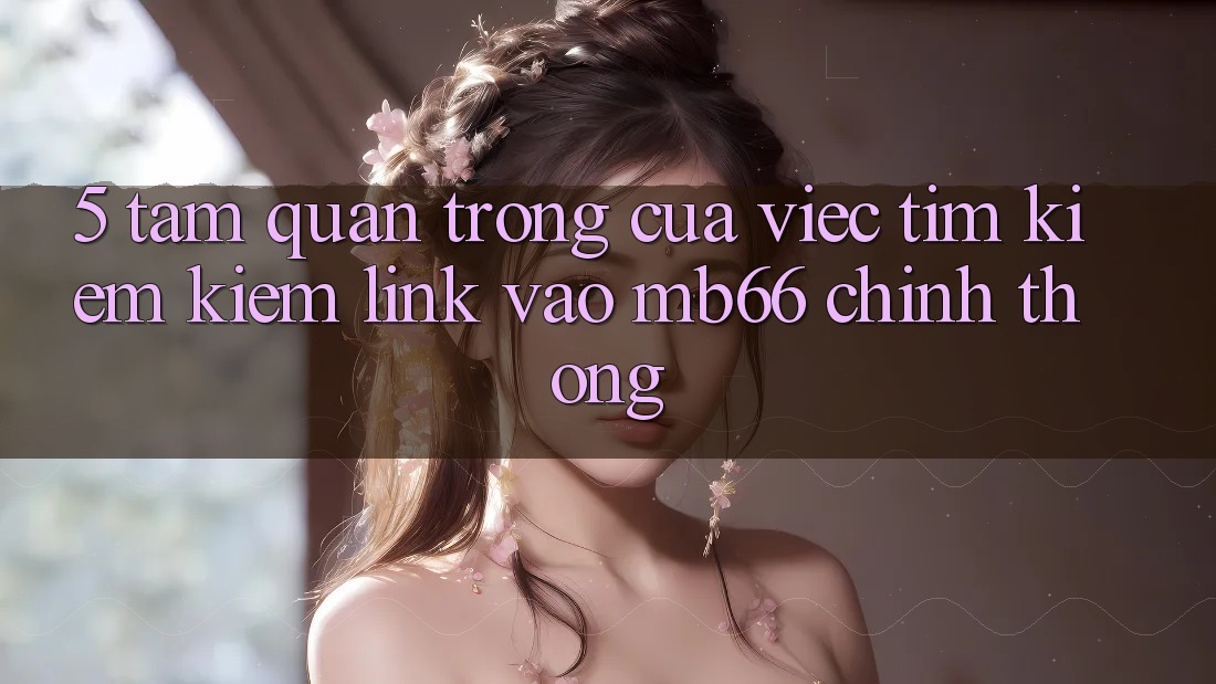 5. Tầm Quan Trọng Của Việc Tìm kiếm Kiếm Link Vào mb66 Chính Thống