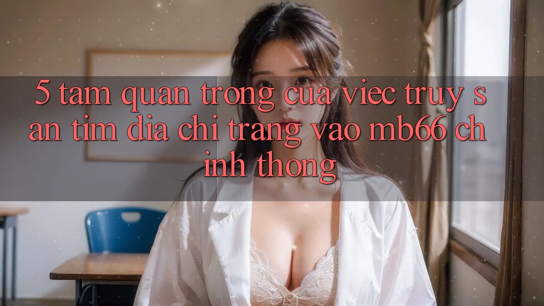 5. Tầm Quan Trọng Của Việc Truy săn tìm Địa chỉ trang Vào mb66 Chính Thống 5. Tầm Quan Trọng Của Việc Truy săn tìm Địa chỉ trang Vào mb66 Chính Thống