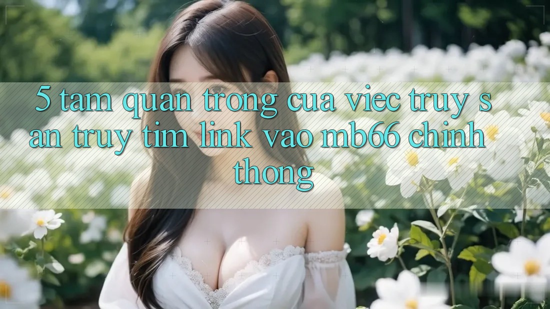 5. Tầm Quan Trọng Của Việc Truy săn truy tìm Link Vào mb66 Chính Thống 5. Tầm Quan Trọng Của Việc Truy săn truy tìm Link Vào mb66 Chính Thống