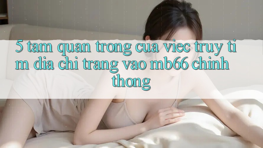 5. Tầm Quan Trọng Của Việc Truy tìm Địa chỉ trang Vào mb66 Chính Thống 5. Tầm Quan Trọng Của Việc Truy tìm Địa chỉ trang Vào mb66 Chính Thống