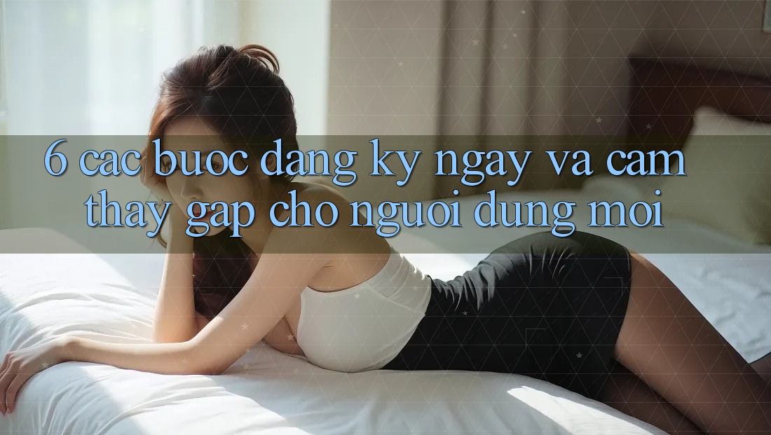 6. Các bước Đăng ký ngay và Cảm thấy Gấp Cho Người dùng Mới 6. Các bước Đăng ký ngay và Cảm thấy Gấp Cho Người dùng Mới