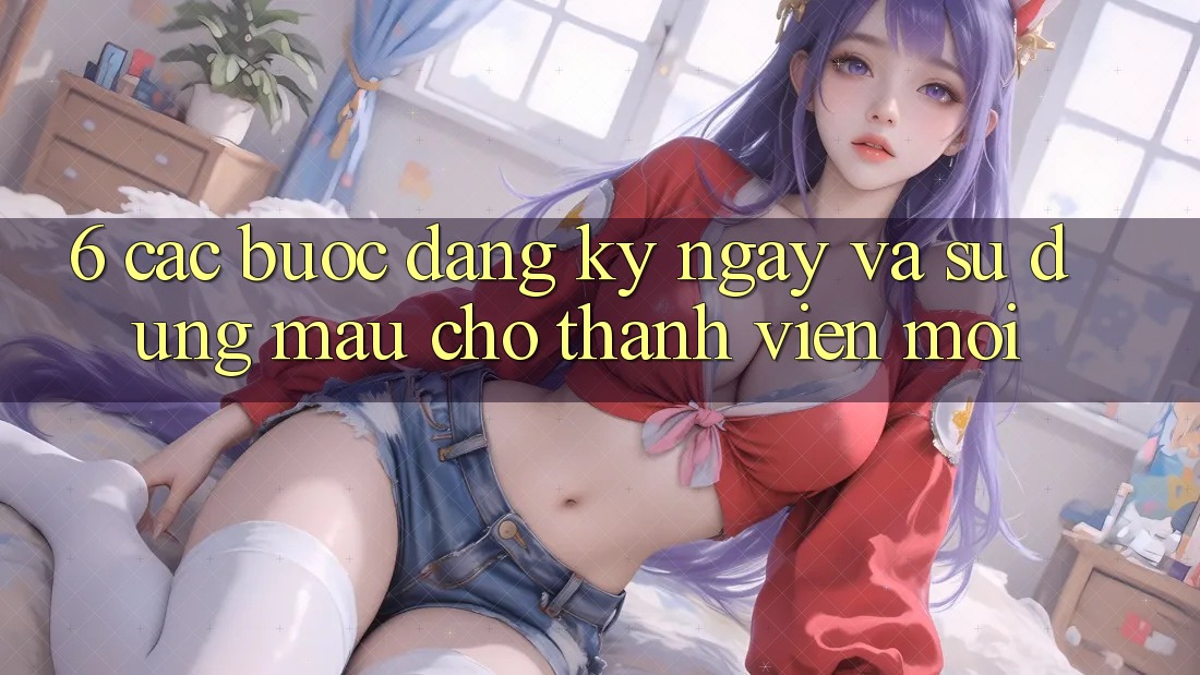 6. Các bước Đăng ký ngay và Sử dụng Mau Cho Thành Viên Mới 6. Các bước Đăng ký ngay và Sử dụng Mau Cho Thành Viên Mới