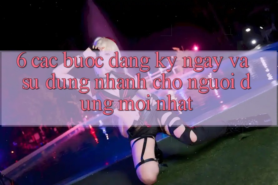 6. Các bước Đăng ký ngay và Sử dụng Nhanh Cho Người dùng Mới nhất 6. Các bước Đăng ký ngay và Sử dụng Nhanh Cho Người dùng Mới nhất