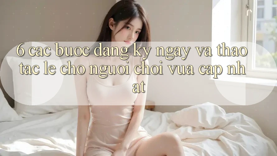 6. Các bước Đăng ký ngay và Thao tác Lẹ Cho Người chơi Vừa cập nhật 6. Các bước Đăng ký ngay và Thao tác Lẹ Cho Người chơi Vừa cập nhật