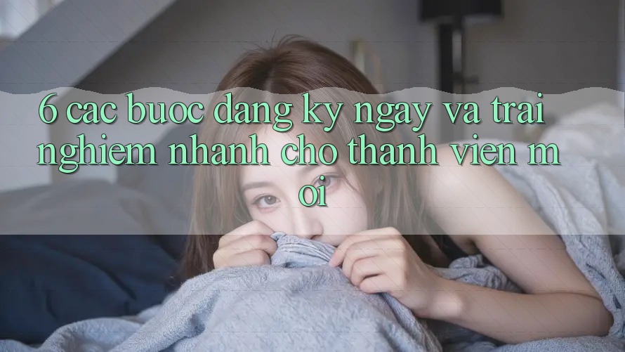6. Các bước Đăng ký ngay và Trải nghiệm Nhanh Cho Thành Viên Mới