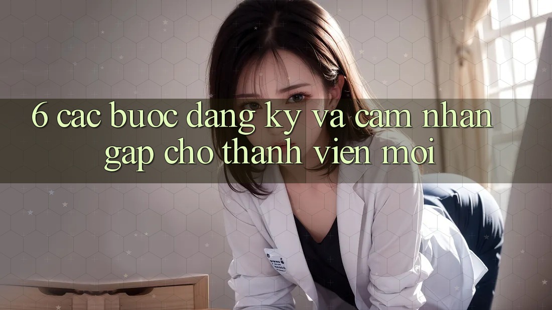 6. Các bước Đăng Ký và Cảm nhận Gấp Cho Thành Viên Mới 6. Các bước Đăng Ký và Cảm nhận Gấp Cho Thành Viên Mới