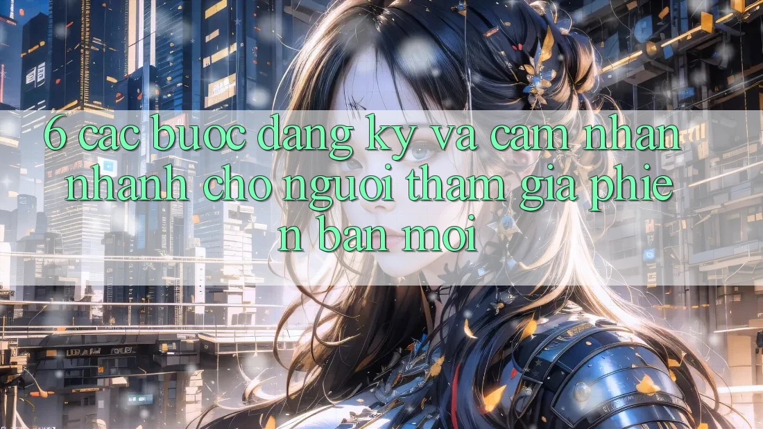 6. Các bước Đăng Ký và Cảm nhận Nhanh Cho Người tham gia Phiên bản mới 6. Các bước Đăng Ký và Cảm nhận Nhanh Cho Người tham gia Phiên bản mới
