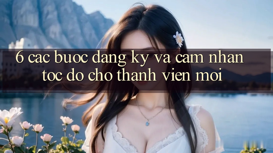 6. Các bước Đăng Ký và Cảm nhận Tốc độ Cho Thành Viên Mới 6. Các bước Đăng Ký và Cảm nhận Tốc độ Cho Thành Viên Mới