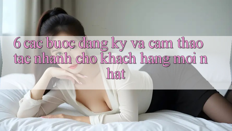 6. Các bước Đăng Ký và Cảm thao tác Nhanh Cho Khách hàng Mới nhất 6. Các bước Đăng Ký và Cảm thao tác Nhanh Cho Khách hàng Mới nhất