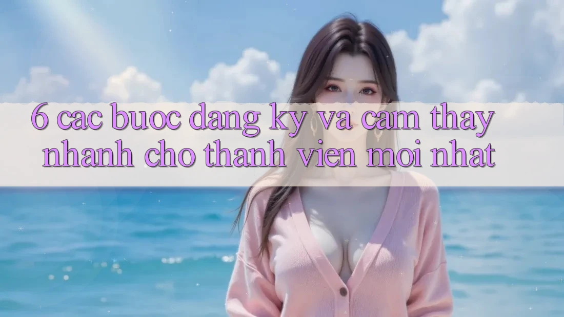 6. Các bước Đăng Ký và Cảm thấy Nhanh Cho Thành viên Mới nhất 6. Các bước Đăng Ký và Cảm thấy Nhanh Cho Thành viên Mới nhất