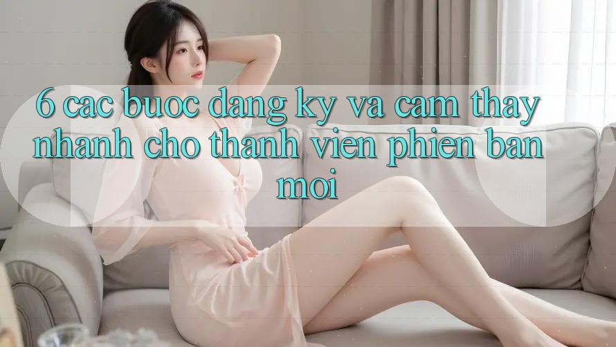 6. Các bước Đăng Ký và Cảm thấy Nhanh Cho Thành Viên Phiên bản mới