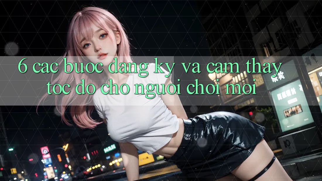 6. Các bước Đăng Ký và Cảm thấy Tốc độ Cho Người chơi Mới 6. Các bước Đăng Ký và Cảm thấy Tốc độ Cho Người chơi Mới
