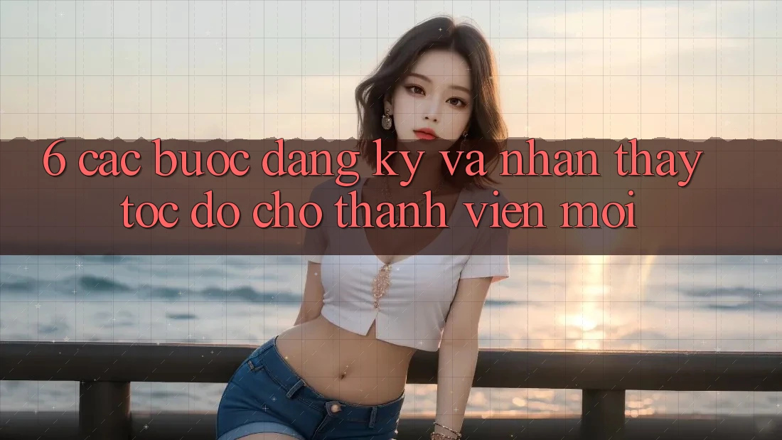6. Các bước Đăng Ký và Nhận thấy Tốc độ Cho Thành Viên Mới 6. Các bước Đăng Ký và Nhận thấy Tốc độ Cho Thành Viên Mới