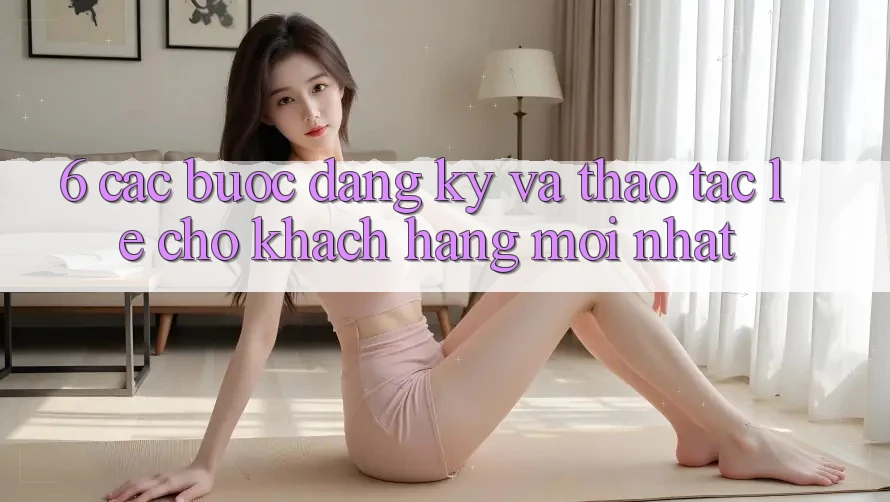 6. Các bước Đăng Ký và Thao tác Lẹ Cho Khách hàng Mới nhất 6. Các bước Đăng Ký và Thao tác Lẹ Cho Khách hàng Mới nhất