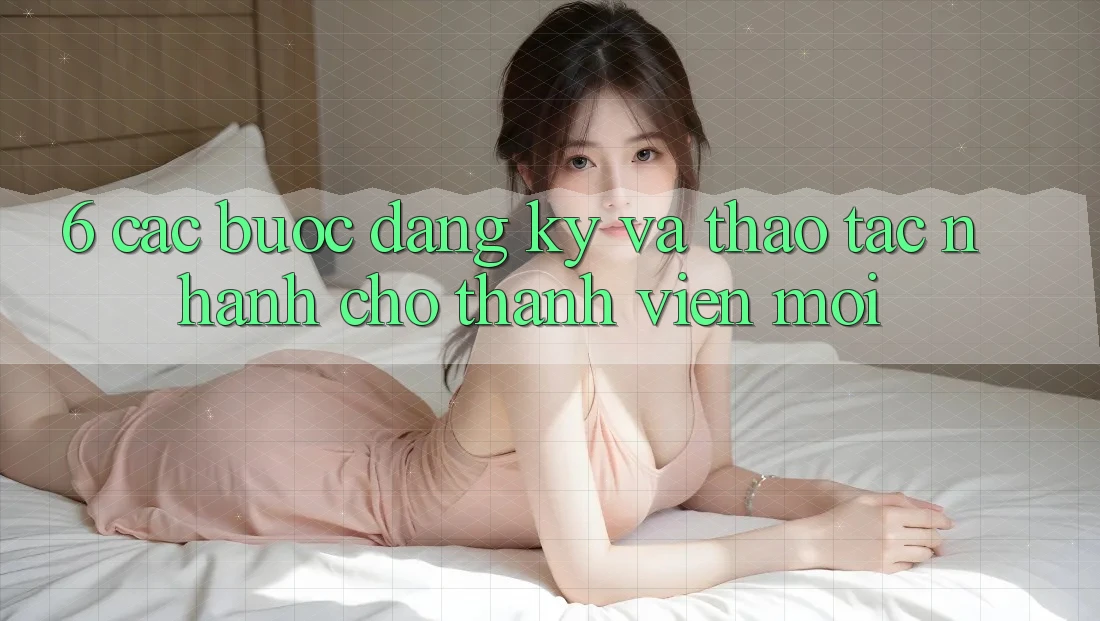 6. Các bước Đăng Ký và Thao tác Nhanh Cho Thành Viên Mới