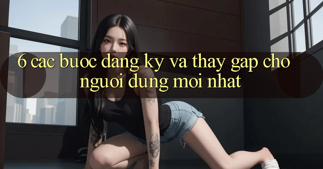 6. Các bước Đăng Ký và Thấy Gấp Cho Người dùng Mới nhất 6. Các bước Đăng Ký và Thấy Gấp Cho Người dùng Mới nhất