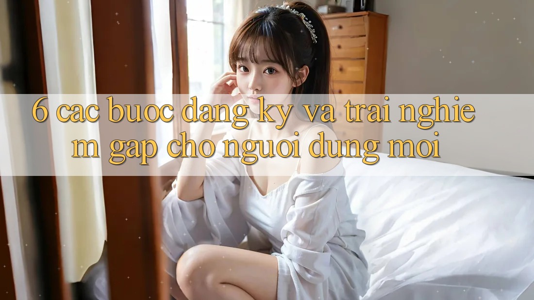 6. Các bước Đăng Ký và Trải nghiệm Gấp Cho Người dùng Mới 6. Các bước Đăng Ký và Trải nghiệm Gấp Cho Người dùng Mới
