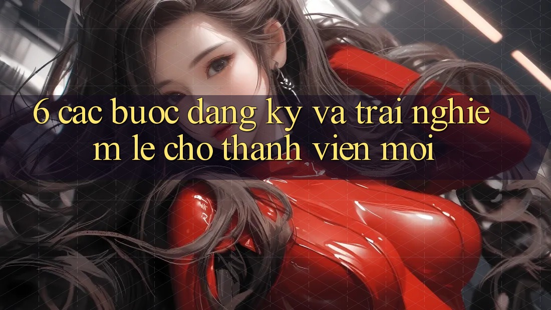 6. Các bước Đăng Ký và Trải Nghiệm Lẹ Cho Thành viên Mới 6. Các bước Đăng Ký và Trải Nghiệm Lẹ Cho Thành viên Mới