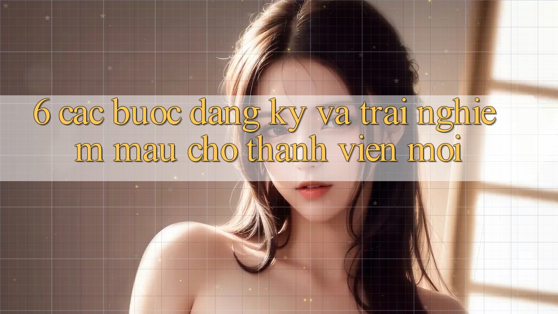 6. Các bước Đăng ký và Trải Nghiệm Mau Cho Thành Viên Mới
