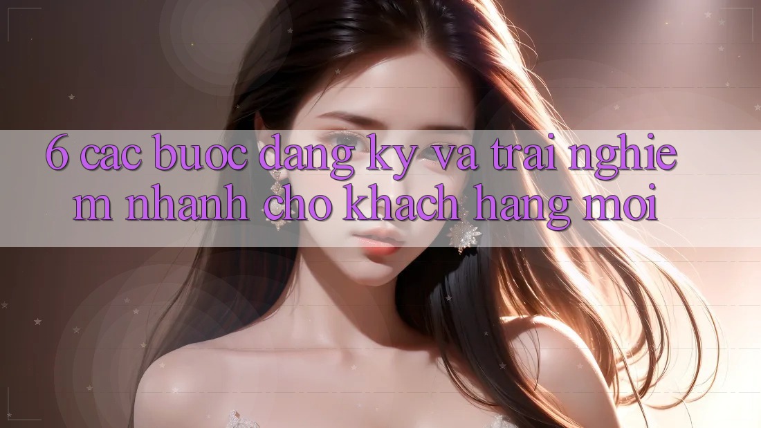 6. Các bước Đăng Ký và Trải nghiệm Nhanh Cho Khách hàng Mới 6. Các bước Đăng Ký và Trải nghiệm Nhanh Cho Khách hàng Mới