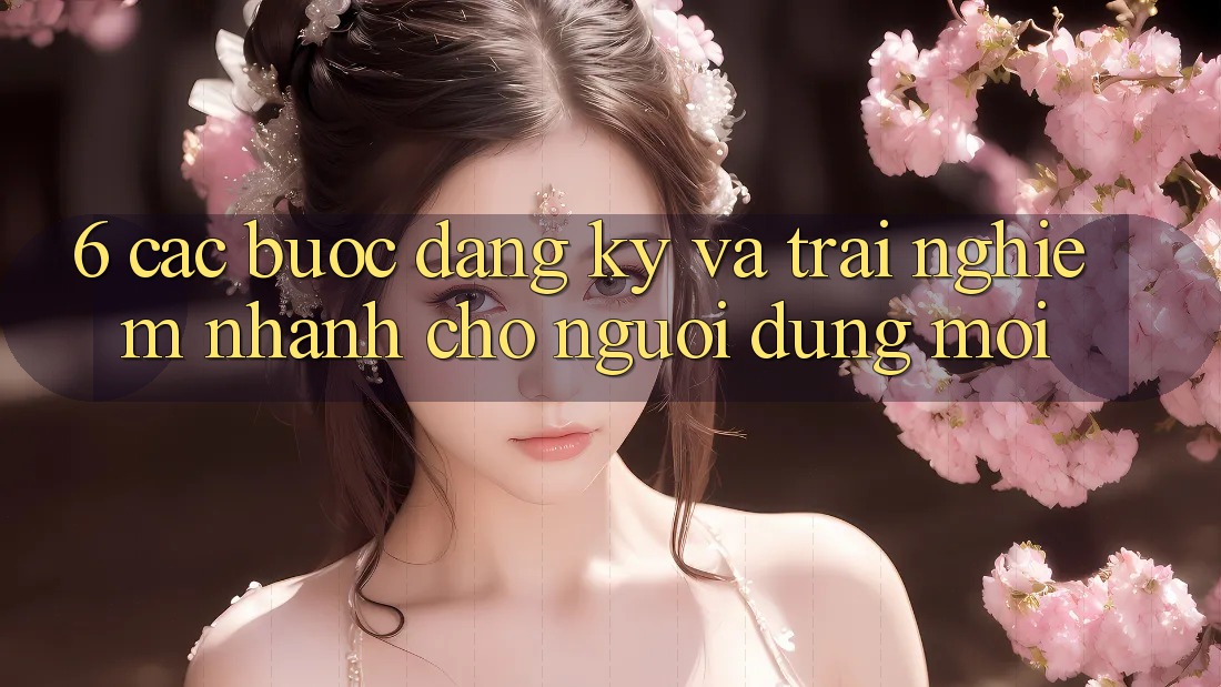 6. Các bước Đăng Ký và Trải nghiệm Nhanh Cho Người dùng Mới 6. Các bước Đăng Ký và Trải nghiệm Nhanh Cho Người dùng Mới