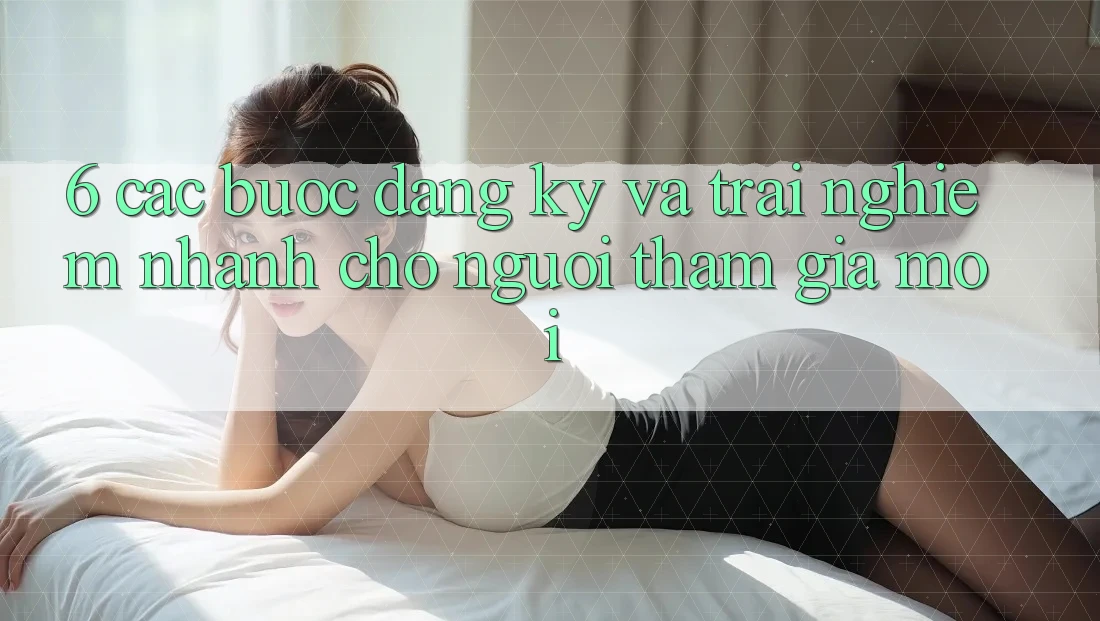6. Các bước Đăng Ký và Trải nghiệm Nhanh Cho Người tham gia Mới