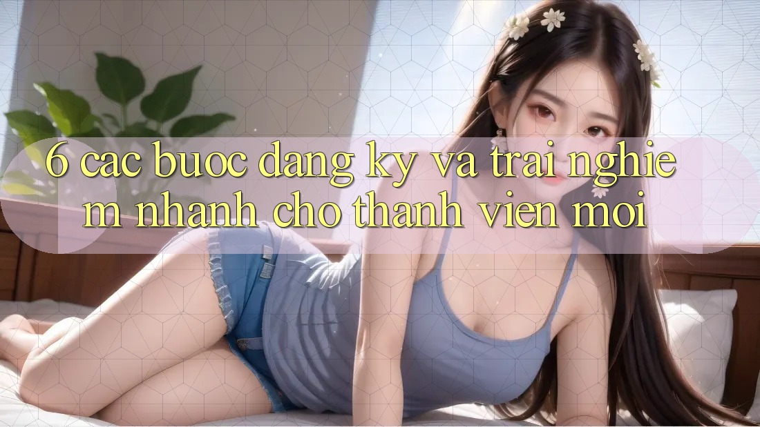 6. Các bước Đăng Ký và Trải nghiệm Nhanh Cho Thành Viên Mới 6. Các bước Đăng Ký và Trải nghiệm Nhanh Cho Thành Viên Mới