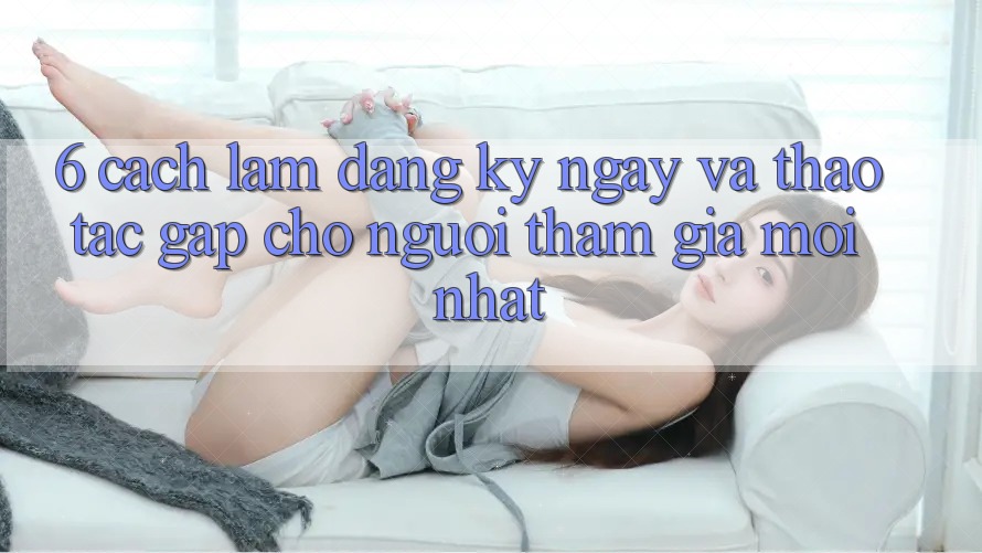 6. Cách làm Đăng ký ngay và Thao tác Gấp Cho Người tham gia Mới nhất 6. Cách làm Đăng ký ngay và Thao tác Gấp Cho Người tham gia Mới nhất
