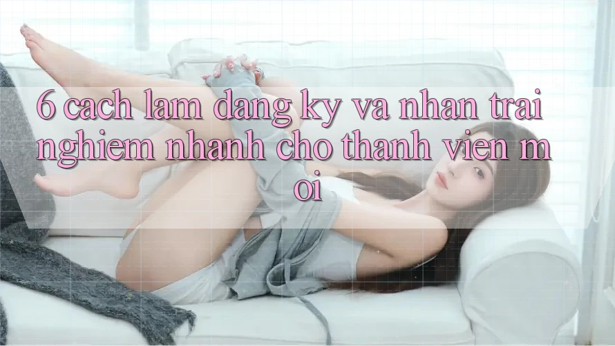 6. Cách làm Đăng Ký và Nhận trải nghiệm Nhanh Cho Thành Viên Mới 6. Cách làm Đăng Ký và Nhận trải nghiệm Nhanh Cho Thành Viên Mới