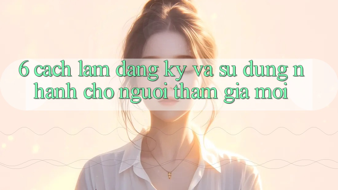 6. Cách làm Đăng Ký và Sử dụng Nhanh Cho Người tham gia Mới 6. Cách làm Đăng Ký và Sử dụng Nhanh Cho Người tham gia Mới
