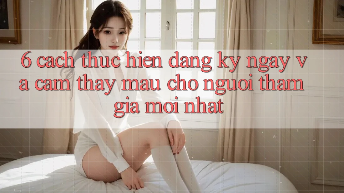 6. Cách thực hiện Đăng ký ngay và Cảm thấy Mau Cho Người tham gia Mới nhất 6. Cách thực hiện Đăng ký ngay và Cảm thấy Mau Cho Người tham gia Mới nhất