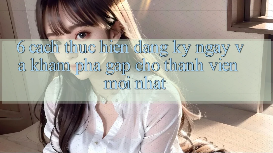 6. Cách thực hiện Đăng ký ngay và Khám phá Gấp Cho Thành Viên Mới nhất 6. Cách thực hiện Đăng ký ngay và Khám phá Gấp Cho Thành Viên Mới nhất