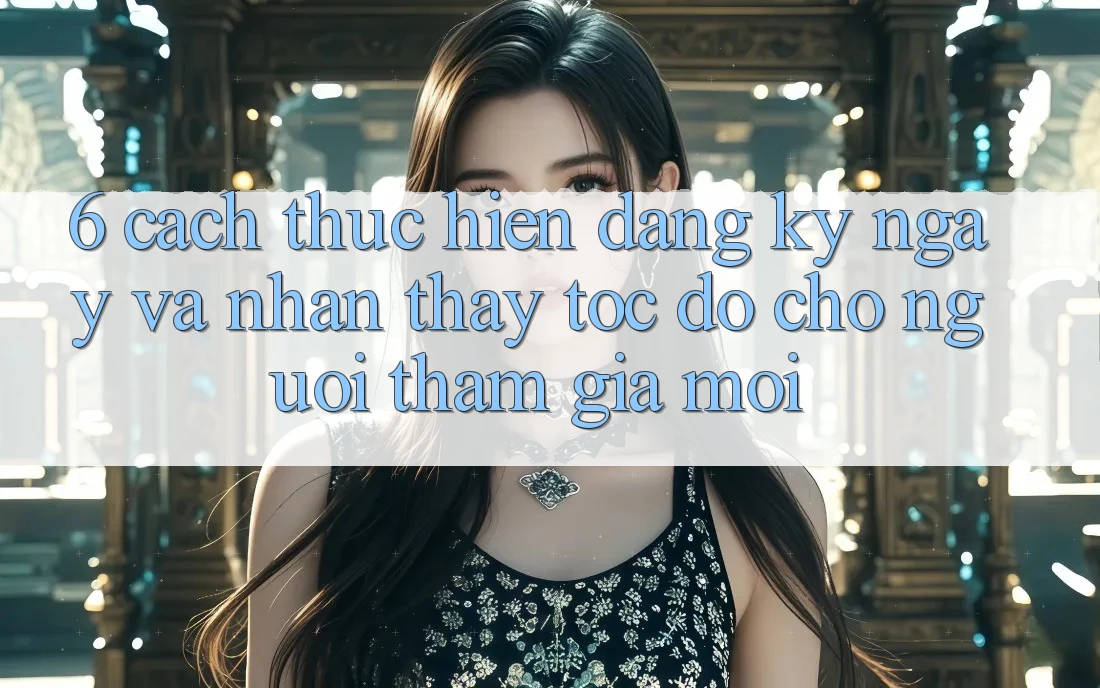 6. Cách thực hiện Đăng ký ngay và Nhận thấy Tốc độ Cho Người tham gia Mới 6. Cách thực hiện Đăng ký ngay và Nhận thấy Tốc độ Cho Người tham gia Mới