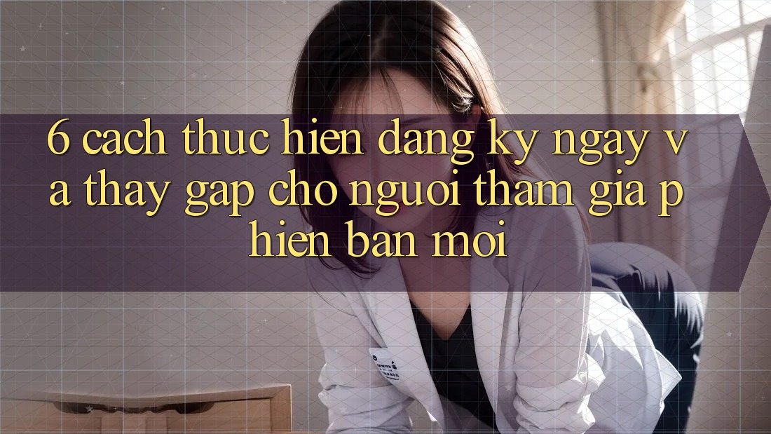6. Cách thực hiện Đăng ký ngay và Thấy Gấp Cho Người tham gia Phiên bản mới 6. Cách thực hiện Đăng ký ngay và Thấy Gấp Cho Người tham gia Phiên bản mới