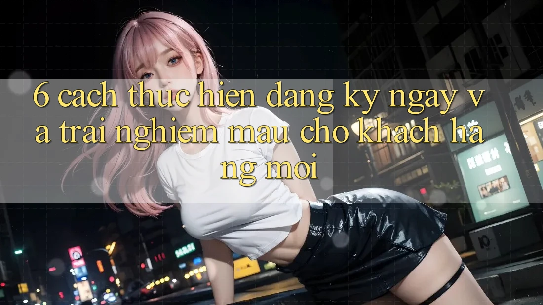 6. Cách thực hiện Đăng ký ngay và Trải Nghiệm Mau Cho Khách hàng Mới 6. Cách thực hiện Đăng ký ngay và Trải Nghiệm Mau Cho Khách hàng Mới
